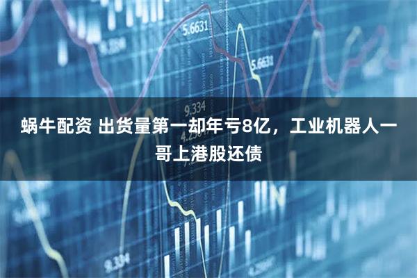 蜗牛配资 出货量第一却年亏8亿，工业机器人一哥上港股还债