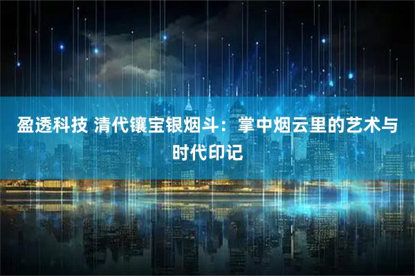 盈透科技 清代镶宝银烟斗：掌中烟云里的艺术与时代印记