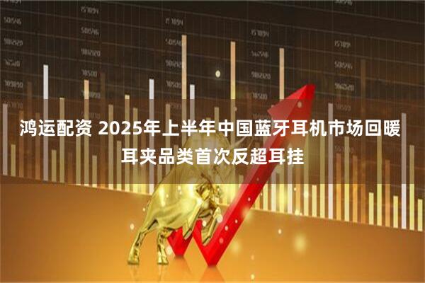鸿运配资 2025年上半年中国蓝牙耳机市场回暖 耳夹品类首次反超耳挂