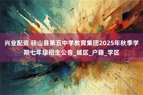 兴业配资 砀山县第五中学教育集团2025年秋季学期七年级招生公告_城区_户籍_学区