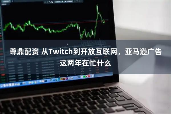 尊鼎配资 从Twitch到开放互联网，亚马逊广告这两年在忙什么