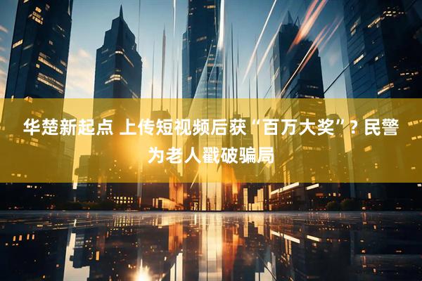 华楚新起点 上传短视频后获“百万大奖”? 民警为老人戳破骗局